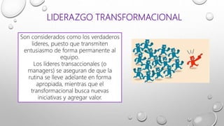 LIDERAZGO TRANSFORMACIONAL
Son considerados como los verdaderos
lideres, puesto que transmiten
entusiasmo de forma permanente al
equipo.
Los líderes transaccionales (o
managers) se aseguran de que la
rutina se lleve adelante en forma
apropiada, mientras que el
transformacional busca nuevas
iniciativas y agregar valor.
 