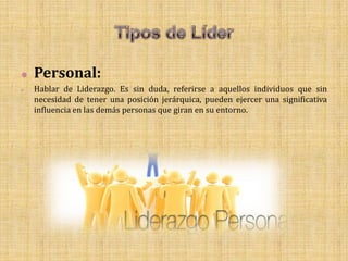    Personal:
   Hablar de Liderazgo. Es sin duda, referirse a aquellos individuos que sin
    necesidad de tener una posición jerárquica, pueden ejercer una significativa
    influencia en las demás personas que giran en su entorno.
 