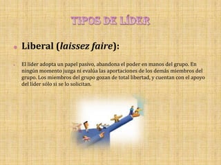    Liberal (laissez faire):
   El líder adopta un papel pasivo, abandona el poder en manos del grupo. En
    ningún momento juzga ni evalúa las aportaciones de los demás miembros del
    grupo. Los miembros del grupo gozan de total libertad, y cuentan con el apoyo
    del líder sólo si se lo solicitan.
 