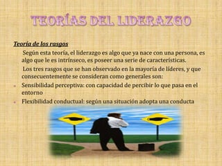 Teoría de los rasgos
   Según esta teoría, el liderazgo es algo que ya nace con una persona, es
   algo que le es intrínseco, es poseer una serie de características.
   Los tres rasgos que se han observado en la mayoría de líderes, y que
   consecuentemente se consideran como generales son:
  Sensibilidad perceptiva: con capacidad de percibir lo que pasa en el
   entorno
  Flexibilidad conductual: según una situación adopta una conducta
 