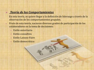    Teoría de los Comportamientos
    En esta teoría, se quiere llegar a la definición de liderazgo a través de la
    observación de los comportamientos grupales.
   Fruto de esta teoría, nacieron diversos grados de participación de los
    colaboradores en la toma de decisiones:
      Estilo autoritario

      Estilo consultivo

      Estilo Laissez-Faire

      Estilo democrático:
 
