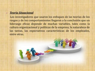    Teoría Situacional
    Los investigadores que usaron los enfoques de las teorías de los
    rasgos y de los comportamientos llegaron a la conclusión que un
    liderazgo eficaz depende de muchas variables, tales como la
    cultura organizacional y políticas de la empresa, la naturaleza de
    las tareas, las expectativas características de los empleados,
    entre otras.
 