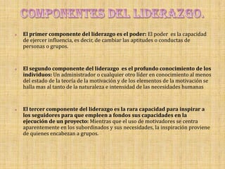    El primer componente del liderazgo es el poder: El poder es la capacidad
    de ejercer influencia, es decir, de cambiar las aptitudes o conductas de
    personas o grupos.


   El segundo componente del liderazgo es el profundo conocimiento de los
    individuos: Un administrador o cualquier otro líder en conocimiento al menos
    del estado de la teoría de la motivación y de los elementos de la motivación se
    halla mas al tanto de la naturaleza e intensidad de las necesidades humanas


   El tercer componente del liderazgo es la rara capacidad para inspirar a
    los seguidores para que empleen a fondos sus capacidades en la
    ejecución de un proyecto: Mientras que el uso de motivadores se centra
    aparentemente en los subordinados y sus necesidades, la inspiración proviene
    de quienes encabezan a grupos.
 