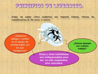     Antes de saber cómo podemos ser mejores líderes, hemos de
     cuestionarnos si, de hecho, lo somos:




         ¿Sabemos
    delegar y confiar
     en el equipo de
                                                    ¿Damos ejemplo
    profesionales con                                 con nuestro
          los que                                       trabajo?
       trabajamos?
                        Éstas y otras habilidades
                        son indispensables para
                        ser, no sólo respetados,
                             sino valorados.
 