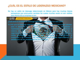 ¿CUÁL ES EL ESTILO DE LIDERAZGO MEXICANO?
No hay un estilo de liderazgo determinado en México pero hay muchos lideres
pensadores que promueven cambios los cuales muchas veces no son visibles
pero dentro de su empresa lo son.
¿Cuál seria el modelos de liderazgo adecuado para adoptar en este país?
Yo creo que un liderazgo organizacional seria un modelo practico para poder adoptar,
para el desarrollo de un sistema completo de expectativas, capacidades y
habilidades que permitan identificar, descubrir, utilizar, potenciar y estimular al
máximo las fortalezas y la energía de todos los recurso humanos de la
organización, elevando al punto de mira de las personas hacia los objetivos y
metas planificadas mas exigentes que incrementen la productividad, la
creatividad y la innovación del trabajo, para lograr el éxito organizacional y la
satisfacción de las necesidades de los individuos.
 