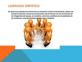 LIDERAZGO EMPÁTICO
Es aquel que expresa sus emociones se comporta y actúa humanamente, posee una
brújula emocional, conoce sus emociones y las sincroniza con las emociones de
los integrantes del equipo, es empático, reconoce, satisface las necesidades de
los individuos, caracterizándose por ser justo y solidario.
 