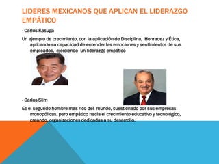 LIDERES MEXICANOS QUE APLICAN EL LIDERAZGO
EMPÁTICO
- Carlos Kasuga
Un ejemplo de crecimiento, con la aplicación de Disciplina, Honradez y Ética,
aplicando su capacidad de entender las emociones y sentimientos de sus
empleados, ejerciendo un liderazgo empático
- Carlos Slim
Es el segundo hombre mas rico del mundo, cuestionado por sus empresas
monopólicas, pero empático hacia el crecimiento educativo y tecnológico,
creando, organizaciones dedicadas a su desarrollo.
 