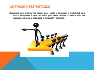 LIDERAZGO ESTRATÉGICO
Capacidad para anticipar las cosas, tener visión y conservar la flexibilidad para
atribuir facilidades a otros así como para crear cambios a medida que sea
necesario; alimenta la estrategia, organización y liderazgo.
 