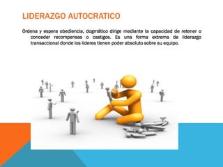 LIDERAZGO AUTOCRATICO
Ordena y espera obediencia, dogmático dirige mediante la capacidad de retener o
conceder recompensas o castigos. Es una forma extrema de liderazgo
transaccional donde los lideres tienen poder absoluto sobre su equipo.
 