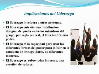 Implicaciones del Liderazgo
 El liderazgo involucra a otras personas.
 El liderazgo entraña una distribución
  desigual del poder entre los miembros del
  grupo, por regla general, el líder tendrá más
  poder.
 El liderazgo es la capacidad para usar las
  diferentes formas del poder para influir en la
  conducta de los seguidores, de diferentes
  maneras.
 El liderazgo es, sobre todas las cosas, una
  cuestión de valores.
 