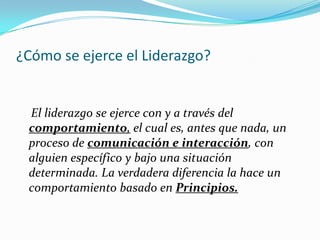 ¿Cómo se ejerce el Liderazgo?


 El liderazgo se ejerce con y a través del
 comportamiento, el cual es, antes que nada, un
 proceso de comunicación e interacción, con
 alguien específico y bajo una situación
 determinada. La verdadera diferencia la hace un
 comportamiento basado en Principios.
 