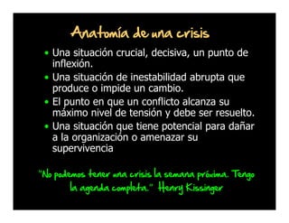 Anatomía de una crisis
• Una situación crucial, decisiva, un punto de
inflexión.
• Una situación de inestabilidad abrupta que
produce o impide un cambio.
• El punto en que un conflicto alcanza su
máximo nivel de tensión y debe ser resuelto.
• Una situación que tiene potencial para dañar
a la organización o amenazar su
supervivencia
“No podemos tener una crisis la semana próxima. Tengo
la agenda completa.” Henry Kissinger

 