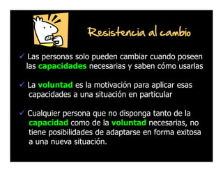 Resistencia al cambio
Las personas solo pueden cambiar cuando poseen
las capacidades necesarias y saben cómo usarlas
La voluntad es la motivación para aplicar esas
capacidades a una situación en particular
Cualquier persona que no disponga tanto de la
capacidad como de la voluntad necesarias, no
tiene posibilidades de adaptarse en forma exitosa
a una nueva situación.

 