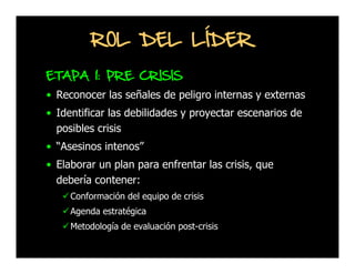 ROL DEL LÍDER
ETAPA 1: PRE CRISIS
• Reconocer las señales de peligro internas y externas
• Identificar las debilidades y proyectar escenarios de
posibles crisis
• “Asesinos intenos”
• Elaborar un plan para enfrentar las crisis, que
debería contener:
Conformación del equipo de crisis
Agenda estratégica
Metodología de evaluación post-crisis

 