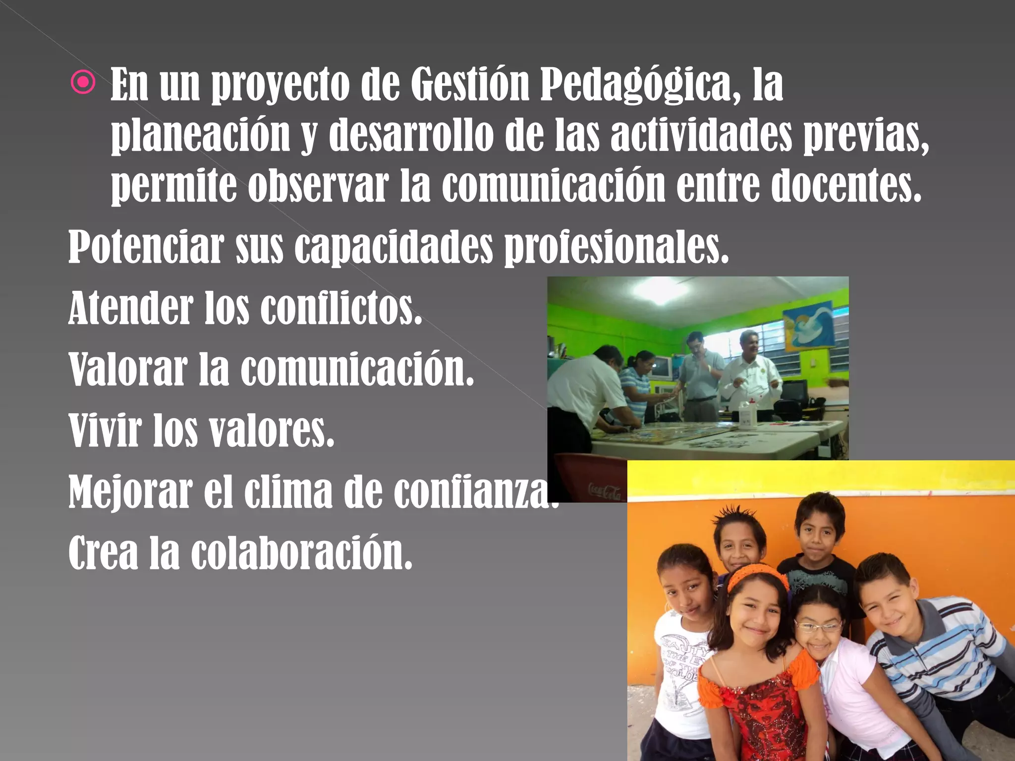  En un proyecto de Gestión Pedagógica, la
planeación y desarrollo de las actividades previas,
permite observar la comunicación entre docentes.
Potenciar sus capacidades profesionales.
Atender los conflictos.
Valorar la comunicación.
Vivir los valores.
Mejorar el clima de confianza.
Crea la colaboración.