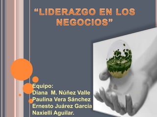 “LIDERAZGO EN LOS NEGOCIOS” Equipo: Diana  M. Núñez Valle Paulina Vera Sánchez Ernesto Juárez García Naxielli Aguilar. 