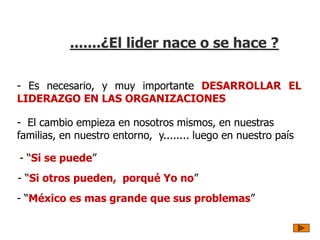 .......¿El lider nace o se hace ?
- “Si se puede”
- “Si otros pueden, porqué Yo no”
- “México es mas grande que sus problemas”
- El cambio empieza en nosotros mismos, en nuestras
familias, en nuestro entorno, y........ luego en nuestro país
- Es necesario, y muy importante DESARROLLAR EL
LIDERAZGO EN LAS ORGANIZACIONES
 