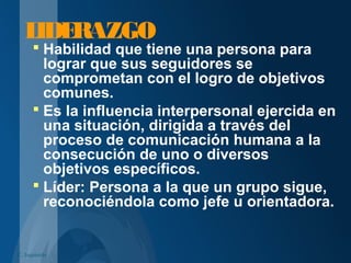 LIDERAZGO
 Habilidad que tiene una persona para
lograr que sus seguidores se
comprometan con el logro de objetivos
comunes.
 Es la influencia interpersonal ejercida en
una situación, dirigida a través del
proceso de comunicación humana a la
consecución de uno o diversos
objetivos específicos.
 Líder: Persona a la que un grupo sigue,
reconociéndola como jefe u orientadora.
C. Izquierdo
 