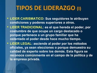 TIPOS DE LIDERAZGO (I)
 LIDER CARISMATICO: Sus seguidores le atribuyen
condiciones y poderes superiores a otros.
 LIDER TRADICIONAL: es el que hereda el poder, por
costumbre de que ocupe un cargo destacado o
porque pertenece a un grupo familiar que ha
ostentado el poder desde hace mucho tiempo.
 LIDER LEGAL: asciende al poder por los métodos
oficiales, ya sean elecciones o porque demuestra su
calidad de experto sobre los demás. Esta figura se
reconoce comúnmente en el campo de la política y de
la empresa privada.
C. Izquierdo
 