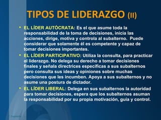 TIPOS DE LIDERAZGO (II)
 EL LÍDER AUTÓCRATA: Es el que asume toda la
responsabilidad de la toma de decisiones, inicia las
acciones, dirige, motiva y controla al subalterno. Puede
considerar que solamente él es competente y capaz de
tomar decisiones importantes.
 EL LÍDER PARTICIPATIVO: Utiliza la consulta, para practicar
el liderazgo. No delega su derecho a tomar decisiones
finales y señala directrices específicas a sus subalternos
pero consulta sus ideas y opiniones sobre muchas
decisiones que les incumben. Apoya a sus subalternos y no
asume una postura de dictador.
 EL LÍDER LIBERAL: Delega en sus subalternos la autoridad
para tomar decisiones, espera que los subalternos asuman
la responsabilidad por su propia motivación, guía y control.
C. Izquierdo
 
