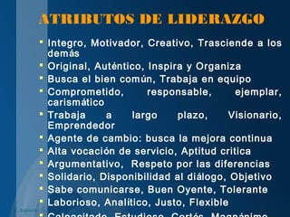 ATRIBUTOS DE LIDERAZGO
 Integro, Motivador, Creativo, Trasciende a los
demás
 Original, Auténtico, Inspira y Organiza
 Busca el bien común, Trabaja en equipo
 Comprometido, responsable, ejemplar,
carismático
 Trabaja a largo plazo, Visionario,
Emprendedor
 Agente de cambio: busca la mejora continua
 Alta vocación de servicio, Aptitud critica
 Argumentativo, Respeto por las diferencias
 Solidario, Disponibilidad al diálogo, Objetivo
 Sabe comunicarse, Buen Oyente, Tolerante
 Laborioso, Analítico, Justo, Flexible
C. Izquierdo
 