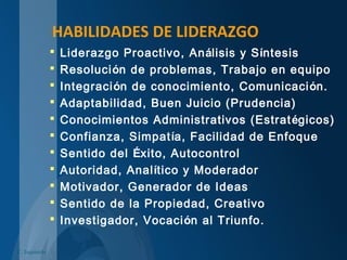 HABILIDADES DE LIDERAZGO
 Liderazgo Proactivo, Análisis y Síntesis
 Resolución de problemas, Trabajo en equipo
 Integración de conocimiento, Comunicación.
 Adaptabilidad, Buen Juicio (Prudencia)
 Conocimientos Administrativos (Estratégicos)
 Confianza, Simpatía, Facilidad de Enfoque
 Sentido del Éxito, Autocontrol
 Autoridad, Analítico y Moderador
 Motivador, Generador de Ideas
 Sentido de la Propiedad, Creativo
 Investigador, Vocación al Triunfo.
C. Izquierdo
 
