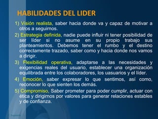 HABILIDADES DEL LIDER
1) Visión realista, saber hacia donde va y capaz de motivar a
otros a seguirnos.
2) Estrategia definida, nadie puede influir ni tener posibilidad de
ser líder si no asume en su propio trabajo sus
planteamientos. Debemos tener el rumbo y el destino
correctamente trazado, saber como y hacia donde nos vamos
a dirigir.
3) Flexibilidad operativa, adaptarse a las necesidades y
exigencias reales del usuario, establecer una organización
equilibrada entre los colaboradores, los uasuarios y el líder.
4) Emoción, saber expresar lo que sentimos, así como,
reconocer lo que sienten los demás.
5) Compromiso, Saber prometer para poder cumplir, actuar con
ética y dirigirnos por valores para generar relaciones estables
y de confianza.
C. Izquierdo
 