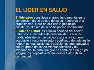 EL LIDER EN SALUD
 El liderazgo constituye el arma fundamental en la
conducción de un equipo de salud, dentro de una
organización, fuera de ella con la población,
constituye el éxito de la participación comunitaria.
 El líder en Salud, es aquella persona del sector
Salud con cualidades de personalidad, carácter,
habilidades de comunicación y que a la vez tiene
aceptación, reconocimiento y confianza de quienes le
rodean por sus acciones y decisiones, que apoyadas
por un grado de conocimientos técnicos y de
experiencia, le permiten guiar o conducir a un grupo
y lograr los propósitos de mejorar la Salud de la
comunidad.
C. Izquierdo
 