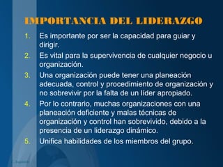 IMPORTANCIA DEL LIDERAZGO
1. Es importante por ser la capacidad para guiar y
dirigir.
2. Es vital para la supervivencia de cualquier negocio u
organización.
3. Una organización puede tener una planeación
adecuada, control y procedimiento de organización y
no sobrevivir por la falta de un líder apropiado.
4. Por lo contrario, muchas organizaciones con una
planeación deficiente y malas técnicas de
organización y control han sobrevivido, debido a la
presencia de un liderazgo dinámico.
5. Unifica habilidades de los miembros del grupo.
C. Izquierdo
 