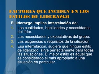 FACTORES QUE INCIDEN EN LOS
ESTILOS DE LIDERAZGO
El liderazgo implica interrelación de:
1. Las cualidades, habilidades y necesidades
del líder.
2. Las necesidades y expectativas del grupo.
3. Las exigencias o requisitos de la situación
4. Esa interrelación, sugiere que ningún estilo
de liderazgo sirve perfectamente para todas
las situaciones. El mejor estilo es aquel que
es considerado el más apropiado a una
situación en particular.
C. Izquierdo
 