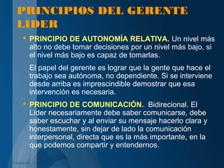 PRINCIPIOS DEL GERENTE
LIDER
 PRINCIPIO DE AUTONOMÍA RELATIVA. Un nivel más
alto no debe tomar decisiones por un nivel más bajo, si
el nivel más bajo es capaz de tomarlas.
El papel del gerente es lograr que la gente que hace el
trabajo sea autónoma, no dependiente. Si se interviene
desde arriba es imprescindible demostrar que esa
intervención es necesaria.
 PRINCIPIO DE COMUNICACIÓN.. Bidirecional. El
Líder necesariamente debe saber comunicarse, debe
saber escuchar y al enviar su mensaje hacerlo clara y
honestamente, sin dejar de lado la comunicación
interpersonal, directa que es la más importante, en la
que podemos compartir y entendernos.
C. Izquierdo
 