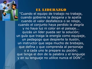 WOPCH
EL LIDERAZGO
“Cuando el equipo de trabajo no trabaje,
cuando gobierne la desgana y la apatía
cuando el valor desfallezca o se relaje,
cuando el conjunto haya perdido la alegría
y no haya luz ni color en el paisaje...
quizás un líder pueda ser la solución;
un guía que traiga la energía como equipaje,
un pedagogo que despierte la ilusión,
un instructor que sepa mucho de brebajes,
que defina y que comprenda al personaje
y a cada uno le prepare su poción;
que tenga el don de la palabra y el lenguaje
y en su lenguaje no utilice nunca el DON”...
 