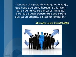 C. Izquierdo
...”Cuando el equipo de trabajo ya trabaje,
que haga que otros hereden su función,
para que nunca se pierda su mensaje,
para que pueda transmitirse ese coraje
que da un empuje, sin ser un empujón”.
Mercedes Lopez Carrill (2002)
 