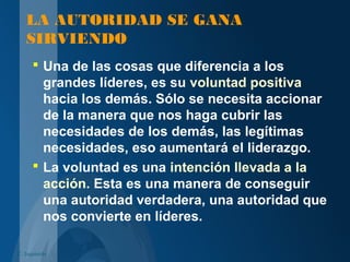 LA AUTORIDAD SE GANA
SIRVIENDO
 Una de las cosas que diferencia a los
grandes líderes, es su voluntad positiva
hacia los demás. Sólo se necesita accionar
de la manera que nos haga cubrir las
necesidades de los demás, las legítimas
necesidades, eso aumentará el liderazgo.
 La voluntad es una intención llevada a la
acción. Esta es una manera de conseguir
una autoridad verdadera, una autoridad que
nos convierte en líderes.
C. Izquierdo
 