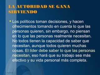 LA AUTORIDAD SE GANA
SIRVIENDO
 Los políticos toman decisiones, y hacen
ofrecimientos tomando en cuenta lo que las
personas quieren, sin embargo, no piensan
en lo que las personas realmente necesitan.
No todos tienen la capacidad de saber que
necesitan, aunque todos quieren muchas
cosas. El líder debe saber lo que las personas
necesitan, eso hará que su trabajo sea más
efectivo y su vida personal más completa.
C. Izquierdo
 