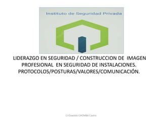 LIDERAZGO EN SEGURIDAD / CONSTRUCCION DE IMAGEN
PROFESIONAL EN SEGURIDAD DE INSTALACIONES.
PROTOCOLOS/POSTURAS/VALORES/COMUNICACIÓN.
CI Oswaldo CHOMBA Castro
 