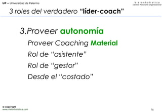 16
V i s i o n h o l i s t i c a
Cambio Personal & Organizacional
UP – Universidad de Palermo
© copyright
www.visionholistica.com
3 roles del verdadero “líder-coach”
3.Proveer autonomía
Proveer Coaching Material
Rol de “asistente”
Rol de “gestor”
Desde el “costado”
 