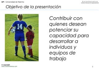 2
V i s i o n h o l i s t i c a
Cambio Personal & Organizacional
UP – Universidad de Palermo
© copyright
www.visionholistica.com
Objetivo de la presentación
Contribuir con
quienes desean
potenciar su
capacidad para
desarrollar a
individuos y
equipos de
trabajo
 