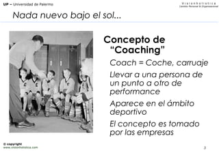 3
V i s i o n h o l i s t i c a
Cambio Personal & Organizacional
UP – Universidad de Palermo
© copyright
www.visionholistica.com
Nada nuevo bajo el sol...
Concepto de
“Coaching”
Coach = Coche, carruaje
Llevar a una persona de
un punto a otro de
performance
Aparece en el ámbito
deportivo
El concepto es tomado
por las empresas
 