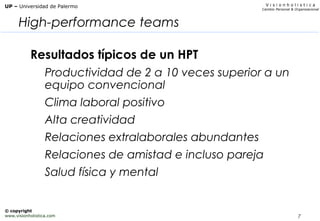 7
V i s i o n h o l i s t i c a
Cambio Personal & Organizacional
UP – Universidad de Palermo
© copyright
www.visionholistica.com
High-performance teams
Resultados típicos de un HPT
Productividad de 2 a 10 veces superior a un
equipo convencional
Clima laboral positivo
Alta creatividad
Relaciones extralaborales abundantes
Relaciones de amistad e incluso pareja
Salud física y mental
 