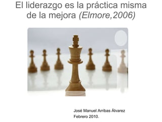 El liderazgo es la práctica misma de la mejora  (Elmore,2006) José Manuel Arribas Álvarez Febrero 2010. 