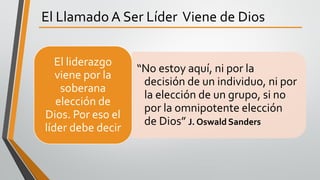 El Llamado A Ser Líder Viene de Dios
“No estoy aquí, ni por la
decisión de un individuo, ni por
la elección de un grupo, si no
por la omnipotente elección
de Dios” J. Oswald Sanders
El liderazgo
viene por la
soberana
elección de
Dios. Por eso el
líder debe decir
 