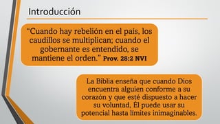Introducción
“Cuando hay rebelión en el país, los
caudillos se multiplican; cuando el
gobernante es entendido, se
mantiene el orden.” Prov. 28:2 NVI
La Biblia enseña que cuando Dios
encuentra alguien conforme a su
corazón y que esté dispuesto a hacer
su voluntad, Él puede usar su
potencial hasta límites inimaginables.
 