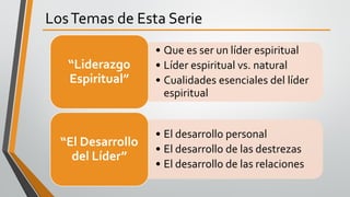 LosTemas de Esta Serie
• Que es ser un líder espiritual
• Líder espiritual vs. natural
• Cualidades esenciales del líder
espiritual
“Liderazgo
Espiritual”
• El desarrollo personal
• El desarrollo de las destrezas
• El desarrollo de las relaciones
“El Desarrollo
del Líder”
 