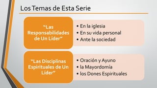 LosTemas de Esta Serie
• En la iglesia
• En su vida personal
• Ante la sociedad
“Las
Responsabilidades
de Un Líder”
• Oración y Ayuno
• la Mayordomía
• los Dones Espirituales
“Las Disciplinas
Espirituales de Un
Líder”
 