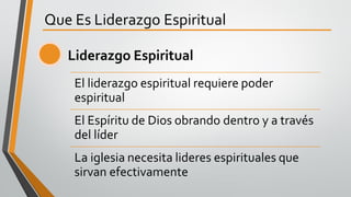 Que Es Liderazgo Espiritual
El liderazgo espiritual requiere poder
espiritual
El Espíritu de Dios obrando dentro y a través
del líder
La iglesia necesita lideres espirituales que
sirvan efectivamente
Liderazgo Espiritual
 