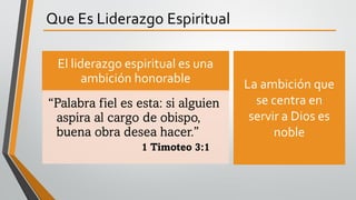 Que Es Liderazgo Espiritual
El liderazgo espiritual es una
ambición honorable
“Palabra fiel es esta: si alguien
aspira al cargo de obispo,
buena obra desea hacer.”
1 Timoteo 3:1
La ambición que
se centra en
servir a Dios es
noble
 