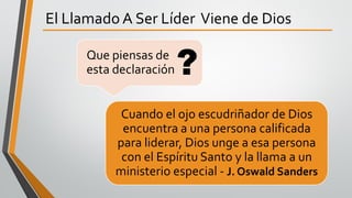 El Llamado A Ser Líder Viene de Dios
Cuando el ojo escudriñador de Dios
encuentra a una persona calificada
para liderar, Dios unge a esa persona
con el Espíritu Santo y la llama a un
ministerio especial - J. Oswald Sanders
Que piensas de
esta declaración?
 