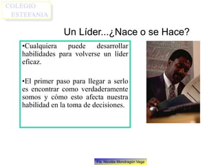 Fis. Nicolás Mondragón Vega
Un Líder...¿Nace o se Hace?
•Cualquiera puede desarrollar
habilidades para volverse un líder
eficaz.
•El primer paso para llegar a serlo
es encontrar como verdaderamente
somos y cómo esto afecta nuestra
habilidad en la toma de decisiones.
 