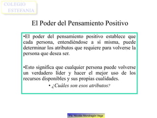 Fis. Nicolás Mondragón Vega
El Poder del Pensamiento Positivo
•El poder del pensamiento positivo establece que
cada persona, entendiéndose a sí misma, puede
determinar los atributos que requiere para volverse la
persona que desea ser.
•Esto significa que cualquier persona puede volverse
un verdadero líder y hacer el mejor uso de los
recursos disponibles y sus propias cualidades.
• ¿Cuáles son esos atributos?
 